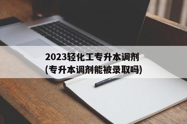 2023轻化工专升本调剂(专升本调剂能被录取吗)