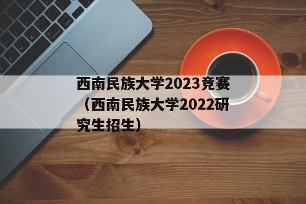西南民族大学2023竞赛（西南民族大学2022研究生招生）